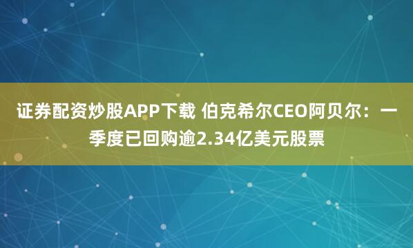 证券配资炒股APP下载 伯克希尔CEO阿贝尔：一季度已回购逾2.34亿美元股票