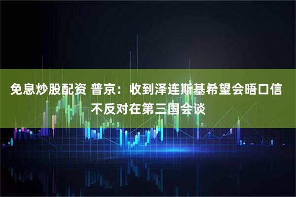 免息炒股配资 普京：收到泽连斯基希望会晤口信 不反对在第三国会谈