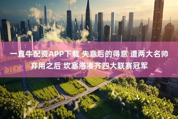 一直牛配资APP下载 失意后的得意 遭两大名帅弃用之后 坎塞洛凑齐四大联赛冠军