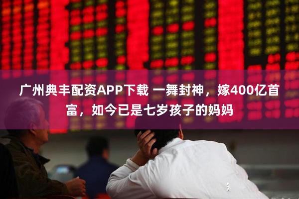 广州典丰配资APP下载 一舞封神，嫁400亿首富，如今已是七岁孩子的妈妈