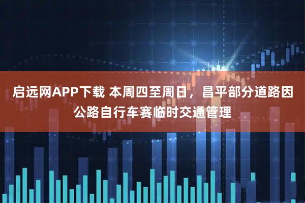 启远网APP下载 本周四至周日，昌平部分道路因公路自行车赛临时交通管理
