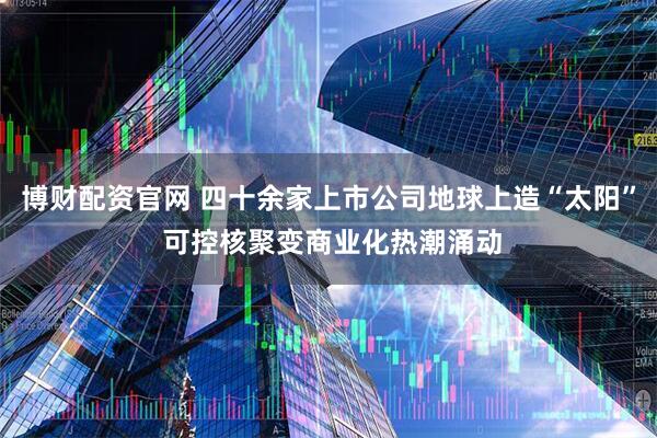 博财配资官网 四十余家上市公司地球上造“太阳” 可控核聚变商业化热潮涌动