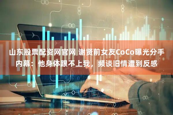 山东股票配资网官网 谢贤前女友CoCo曝光分手内幕：他身体跟不上我，频谈旧情遭到反感