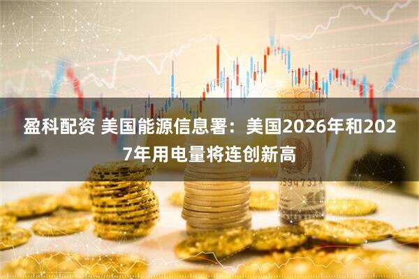 盈科配资 美国能源信息署：美国2026年和2027年用电量将连创新高