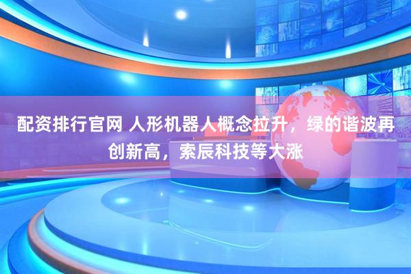 配资排行官网 人形机器人概念拉升，绿的谐波再创新高，索辰科技等大涨