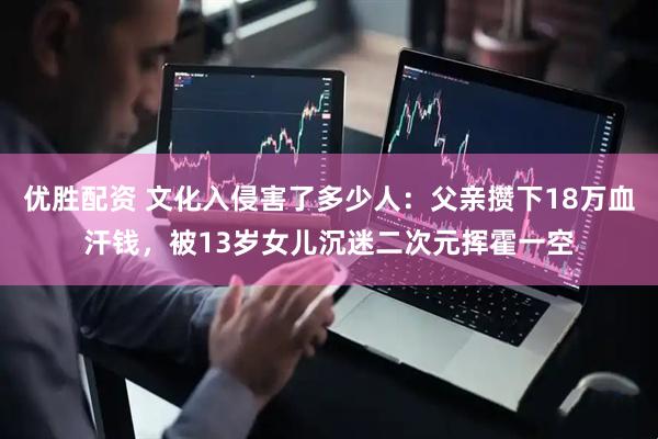 优胜配资 文化入侵害了多少人：父亲攒下18万血汗钱，被13岁女儿沉迷二次元挥霍一空