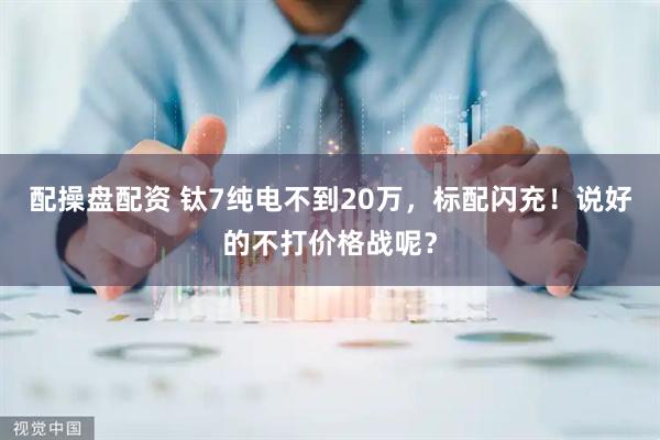 配操盘配资 钛7纯电不到20万,标配闪充!说好的不打价格战呢?