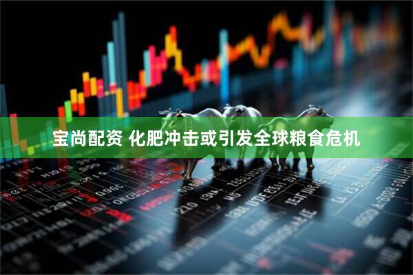 宝尚配资 化肥冲击或引发全球粮食危机