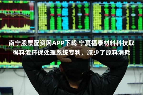 南宁股票配资网APP下载 宁夏福泰材料科技取得料渣环保处理系统专利，减少了原料消耗